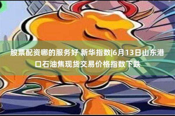 股票配资哪的服务好 新华指数|6月13日山东港口石油焦现货交易价格指数下跌