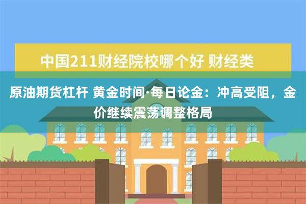 原油期货杠杆 黄金时间·每日论金：冲高受阻，金价继续震荡调整格局