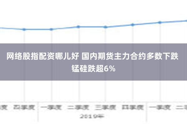 网络股指配资哪儿好 国内期货主力合约多数下跌 锰硅跌超6%