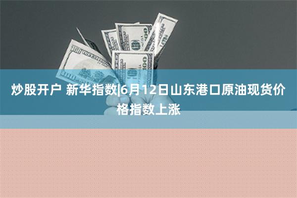 炒股开户 新华指数|6月12日山东港口原油现货价格指数上涨