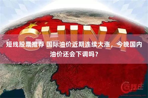 短线股票推荐 国际油价近期连续大涨，今晚国内油价还会下调吗？