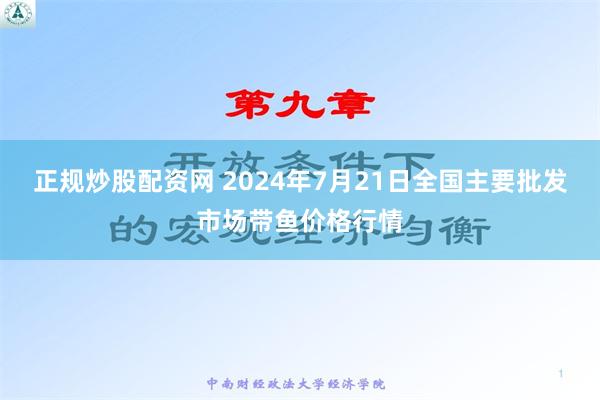 正规炒股配资网 2024年7月21日全国主要批发市场带鱼价格行情