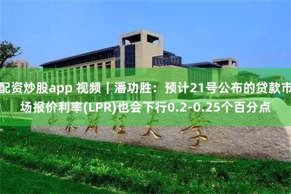 配资炒股app 视频｜潘功胜：预计21号公布的贷款市场报价利率(LPR)也会下行0.2-0.25个百分点