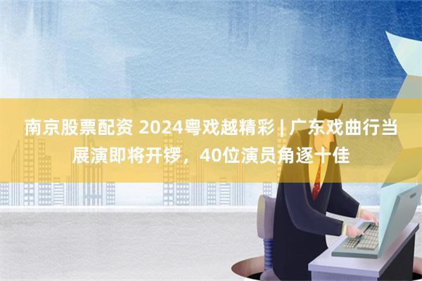 南京股票配资 2024粤戏越精彩 | 广东戏曲行当展演即将开锣，40位演员角逐十佳