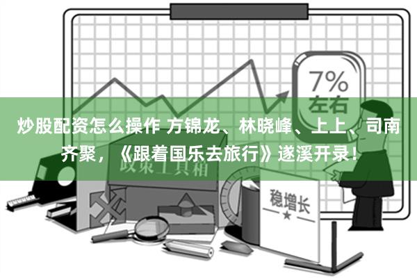 炒股配资怎么操作 方锦龙、林晓峰、上上、司南齐聚，《跟着国乐去旅行》遂溪开录！