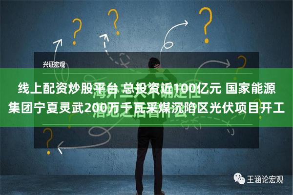 线上配资炒股平台 总投资近100亿元 国家能源集团宁夏灵武200万千瓦采煤沉陷区光伏项目开工