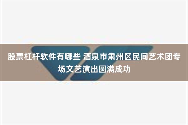 股票杠杆软件有哪些 酒泉市肃州区民间艺术团专场文艺演出圆满成功