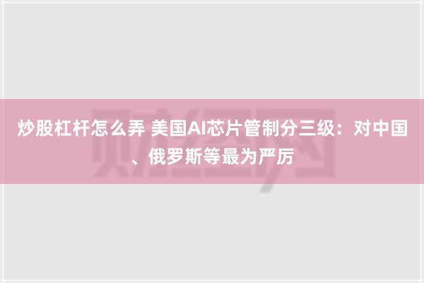 炒股杠杆怎么弄 美国AI芯片管制分三级：对中国、俄罗斯等最为严厉