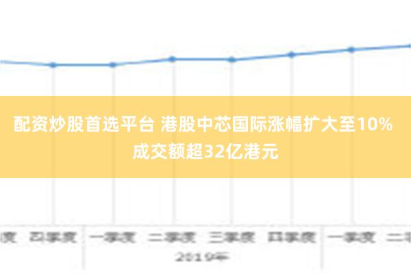 配资炒股首选平台 港股中芯国际涨幅扩大至10% 成交额超32亿港元