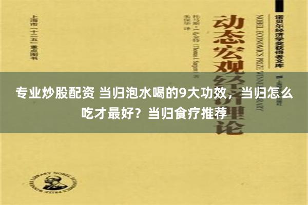 专业炒股配资 当归泡水喝的9大功效，当归怎么吃才最好？当归食疗推荐